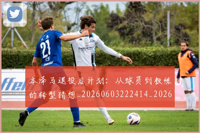本泽马退役后计划:从球员到教练的转型猜想_20260603222414_20260707022011