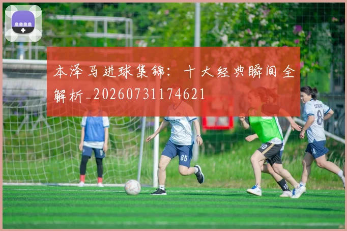 本泽马进球集锦：十大经典瞬间全解析_20260731174621