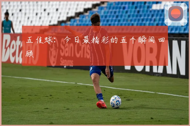 五佳球：今日最精彩的五个瞬间回顾