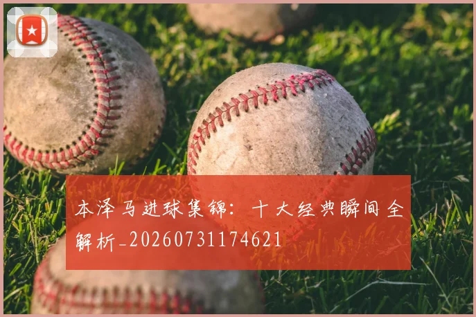 本泽马进球集锦：十大经典瞬间全解析_20260731174621