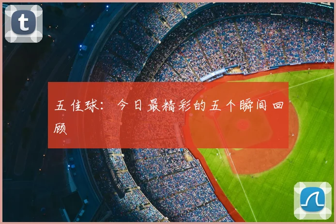 五佳球：今日最精彩的五个瞬间回顾