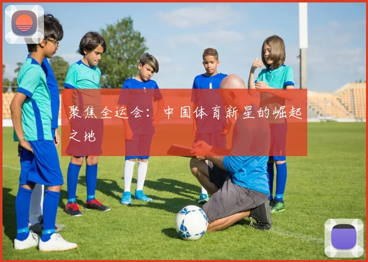 聚焦全运会:中国体育新星的崛起之地