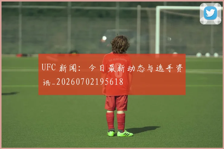 UFC 新闻：今日最新动态与选手资讯_20260702195618