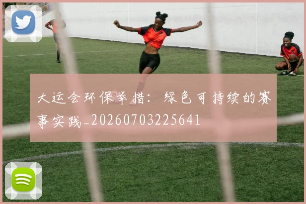 大运会环保举措：绿色可持续的赛事实践_20260703225641