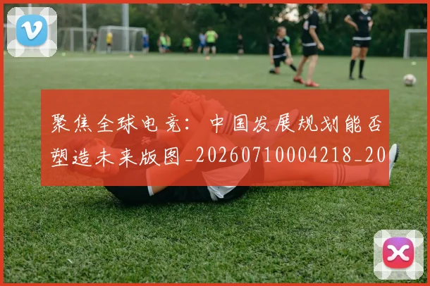 聚焦全球电竞:中国发展规划能否塑造未来版图_20260710004218_20260803143957